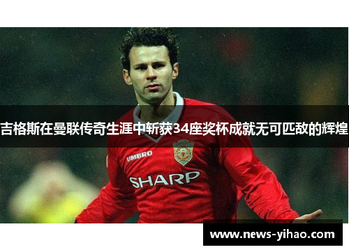 吉格斯在曼联传奇生涯中斩获34座奖杯成就无可匹敌的辉煌