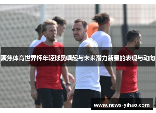 聚焦体育世界杯年轻球员崛起与未来潜力新星的表现与动向