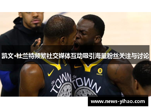 凯文·杜兰特频繁社交媒体互动吸引海量粉丝关注与讨论