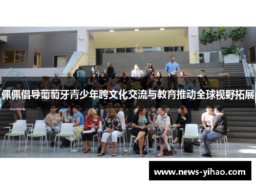 佩佩倡导葡萄牙青少年跨文化交流与教育推动全球视野拓展