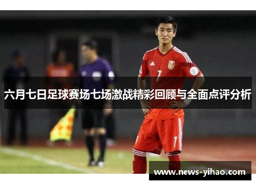 六月七日足球赛场七场激战精彩回顾与全面点评分析