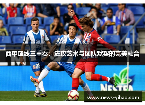 西甲锋线三重奏：进攻艺术与团队默契的完美融合