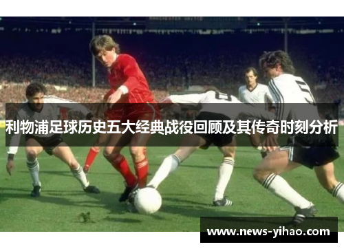 利物浦足球历史五大经典战役回顾及其传奇时刻分析