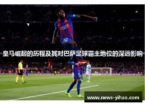 皇马崛起的历程及其对巴萨足球霸主地位的深远影响