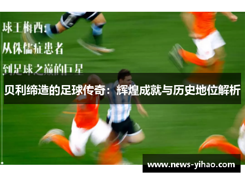 贝利缔造的足球传奇：辉煌成就与历史地位解析
