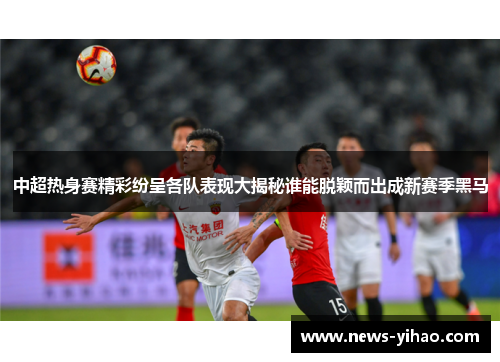 中超热身赛精彩纷呈各队表现大揭秘谁能脱颖而出成新赛季黑马