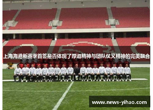 上海海港新赛季首签是否体现了厚道精神与团队仗义精神的完美融合