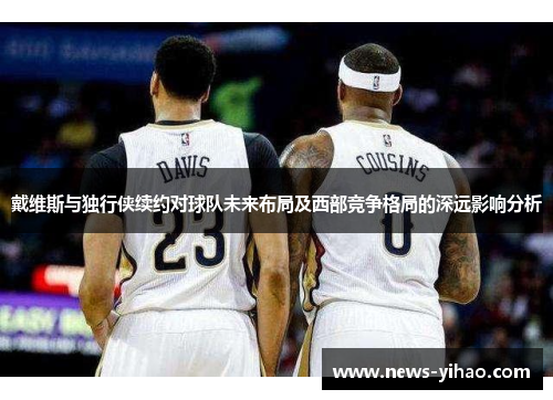 戴维斯与独行侠续约对球队未来布局及西部竞争格局的深远影响分析